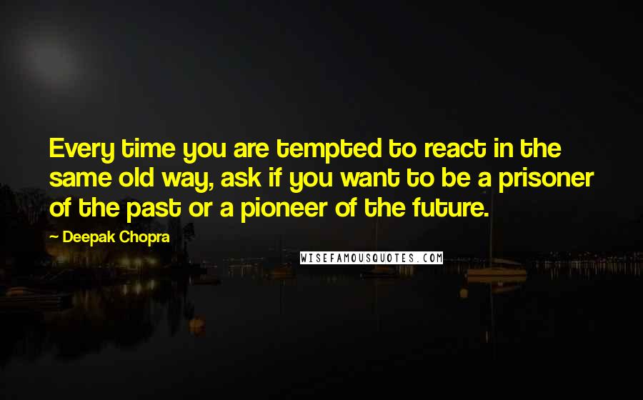 Deepak Chopra Quotes: Every time you are tempted to react in the same old way, ask if you want to be a prisoner of the past or a pioneer of the future.