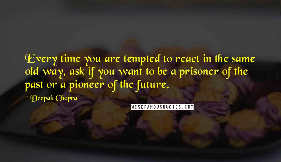 Deepak Chopra Quotes: Every time you are tempted to react in the same old way, ask if you want to be a prisoner of the past or a pioneer of the future.