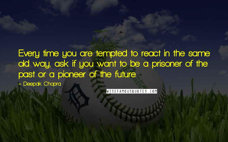 Deepak Chopra Quotes: Every time you are tempted to react in the same old way, ask if you want to be a prisoner of the past or a pioneer of the future.