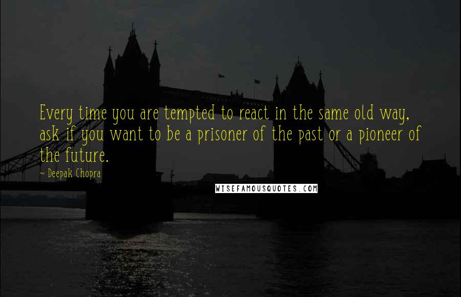 Deepak Chopra Quotes: Every time you are tempted to react in the same old way, ask if you want to be a prisoner of the past or a pioneer of the future.