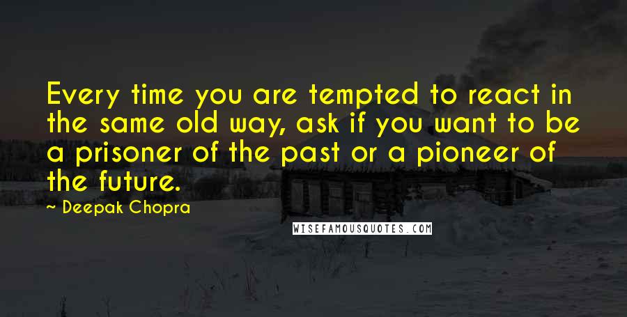 Deepak Chopra Quotes: Every time you are tempted to react in the same old way, ask if you want to be a prisoner of the past or a pioneer of the future.