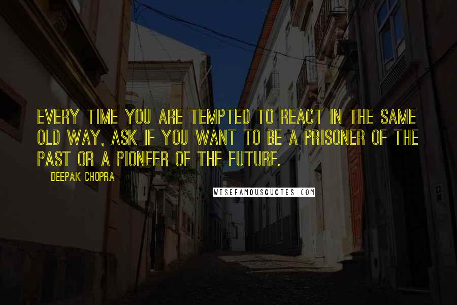 Deepak Chopra Quotes: Every time you are tempted to react in the same old way, ask if you want to be a prisoner of the past or a pioneer of the future.