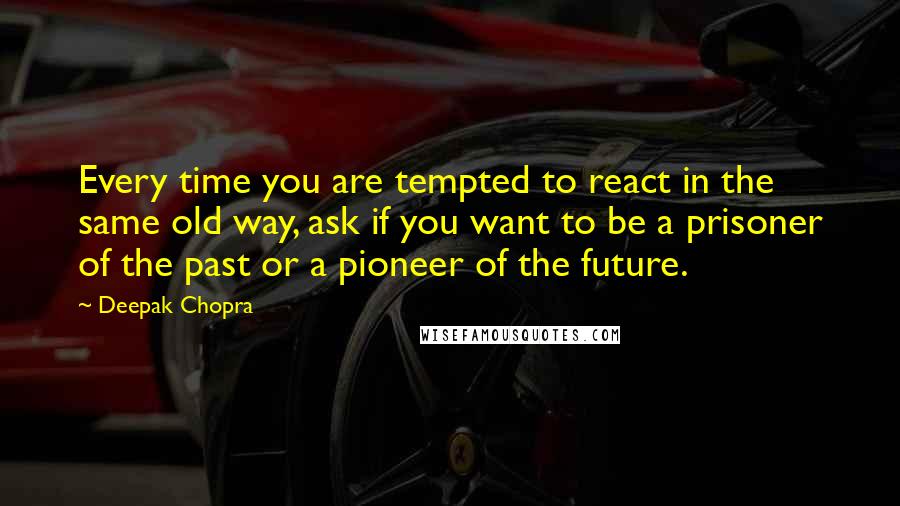 Deepak Chopra Quotes: Every time you are tempted to react in the same old way, ask if you want to be a prisoner of the past or a pioneer of the future.