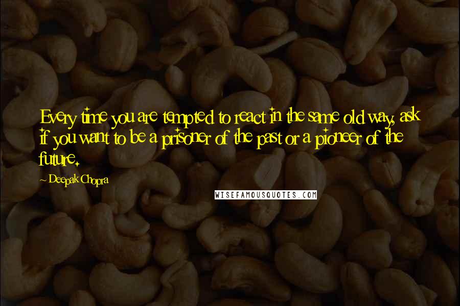 Deepak Chopra Quotes: Every time you are tempted to react in the same old way, ask if you want to be a prisoner of the past or a pioneer of the future.