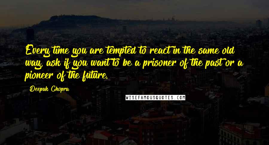 Deepak Chopra Quotes: Every time you are tempted to react in the same old way, ask if you want to be a prisoner of the past or a pioneer of the future.