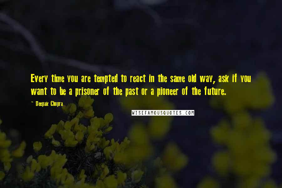 Deepak Chopra Quotes: Every time you are tempted to react in the same old way, ask if you want to be a prisoner of the past or a pioneer of the future.