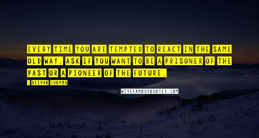 Deepak Chopra Quotes: Every time you are tempted to react in the same old way, ask if you want to be a prisoner of the past or a pioneer of the future.