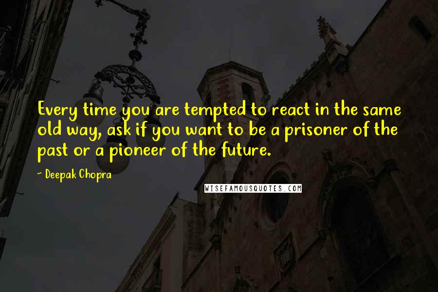 Deepak Chopra Quotes: Every time you are tempted to react in the same old way, ask if you want to be a prisoner of the past or a pioneer of the future.