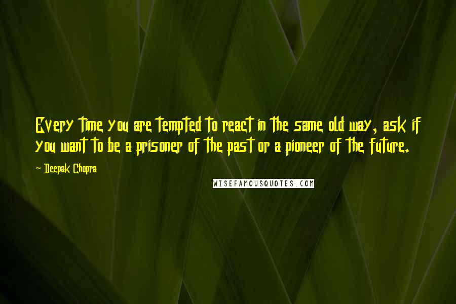 Deepak Chopra Quotes: Every time you are tempted to react in the same old way, ask if you want to be a prisoner of the past or a pioneer of the future.