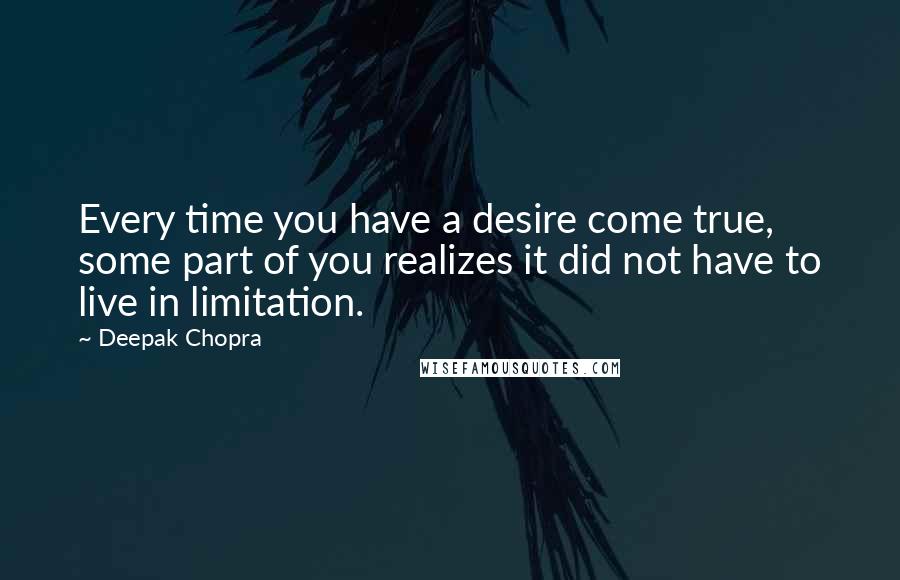 Deepak Chopra Quotes: Every time you have a desire come true, some part of you realizes it did not have to live in limitation.