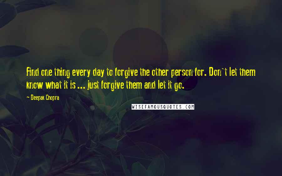 Deepak Chopra Quotes: Find one thing every day to forgive the other person for. Don't let them know what it is ... just forgive them and let it go.