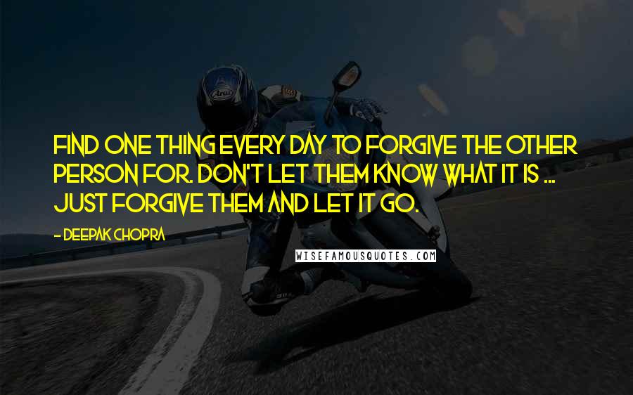 Deepak Chopra Quotes: Find one thing every day to forgive the other person for. Don't let them know what it is ... just forgive them and let it go.