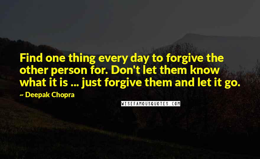 Deepak Chopra Quotes: Find one thing every day to forgive the other person for. Don't let them know what it is ... just forgive them and let it go.