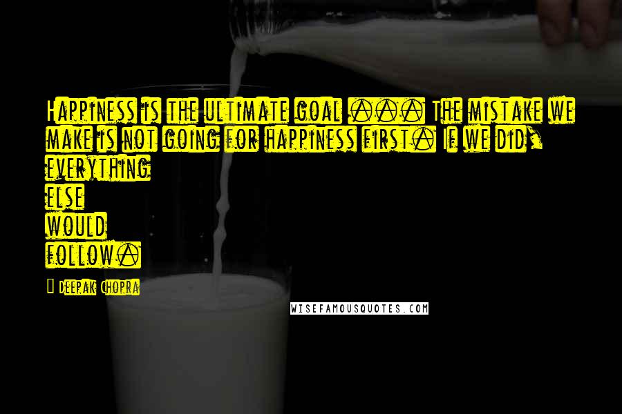 Deepak Chopra Quotes: Happiness is the ultimate goal ... The mistake we make is not going for happiness first. If we did, everything else would follow.