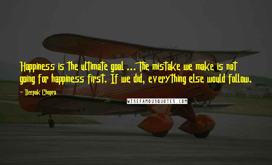 Deepak Chopra Quotes: Happiness is the ultimate goal ... The mistake we make is not going for happiness first. If we did, everything else would follow.