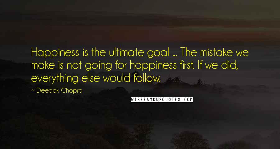 Deepak Chopra Quotes: Happiness is the ultimate goal ... The mistake we make is not going for happiness first. If we did, everything else would follow.