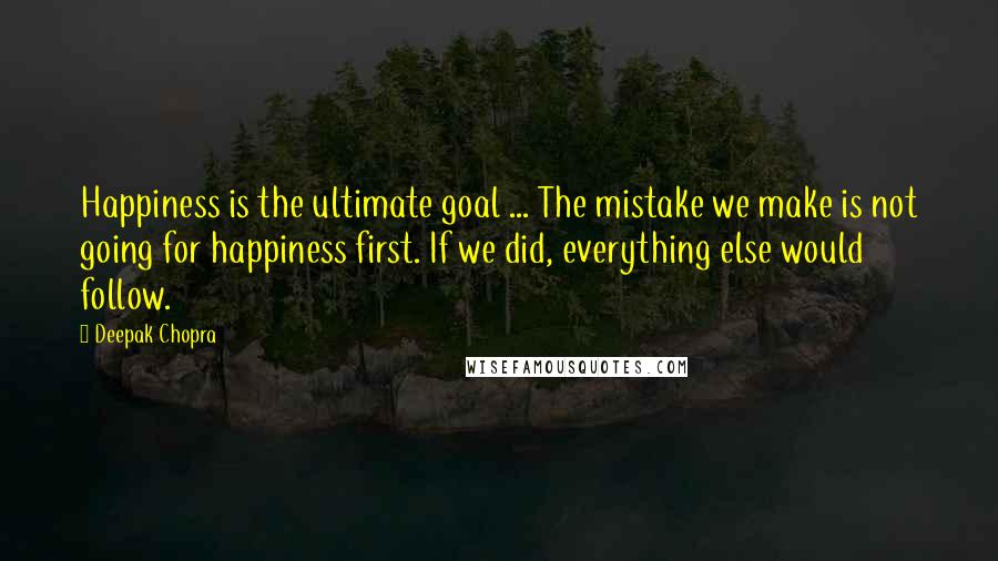 Deepak Chopra Quotes: Happiness is the ultimate goal ... The mistake we make is not going for happiness first. If we did, everything else would follow.