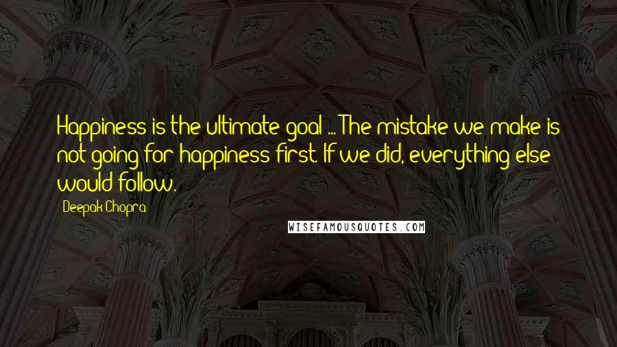 Deepak Chopra Quotes: Happiness is the ultimate goal ... The mistake we make is not going for happiness first. If we did, everything else would follow.