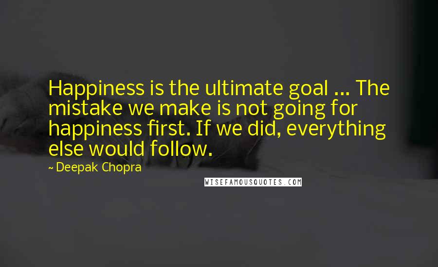 Deepak Chopra Quotes: Happiness is the ultimate goal ... The mistake we make is not going for happiness first. If we did, everything else would follow.