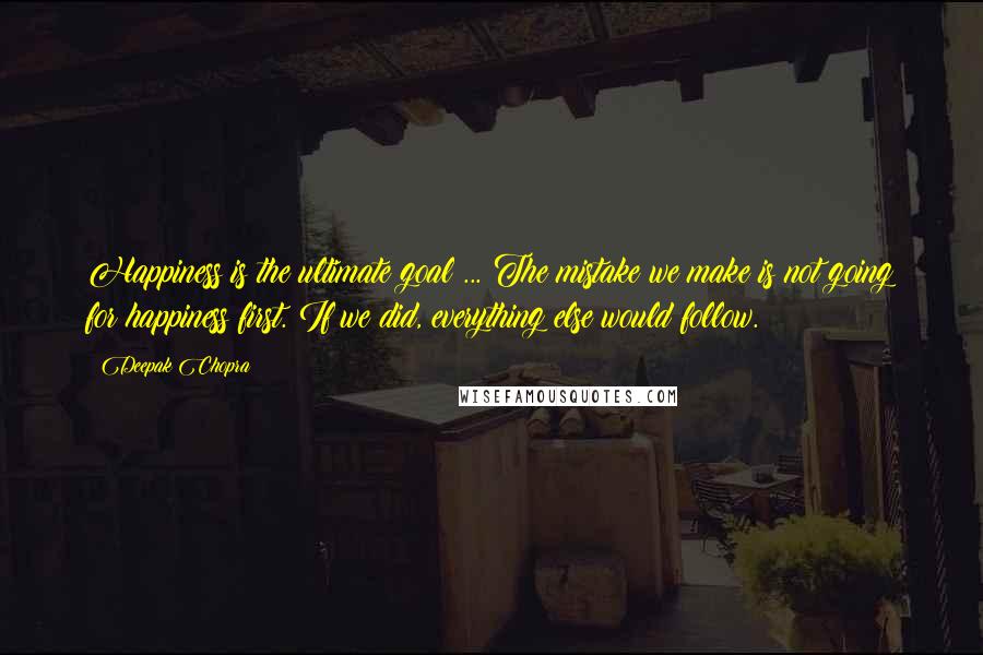 Deepak Chopra Quotes: Happiness is the ultimate goal ... The mistake we make is not going for happiness first. If we did, everything else would follow.