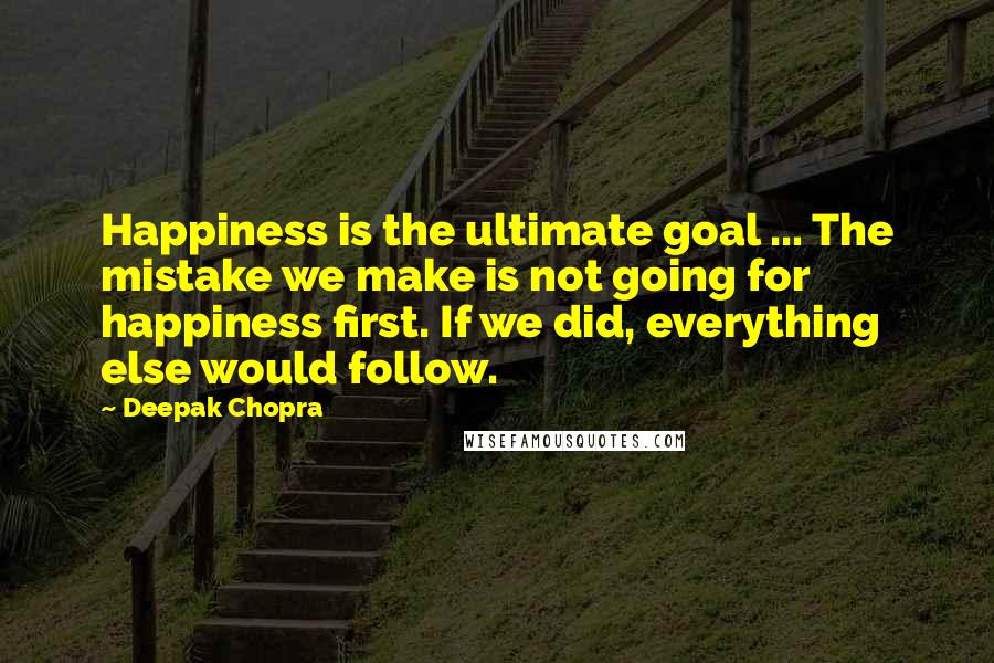 Deepak Chopra Quotes: Happiness is the ultimate goal ... The mistake we make is not going for happiness first. If we did, everything else would follow.