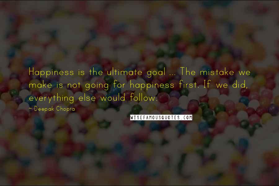 Deepak Chopra Quotes: Happiness is the ultimate goal ... The mistake we make is not going for happiness first. If we did, everything else would follow.