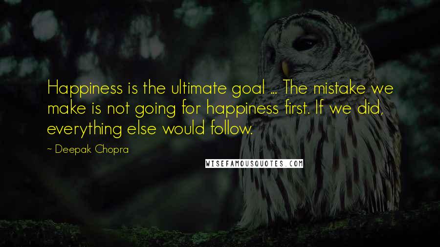 Deepak Chopra Quotes: Happiness is the ultimate goal ... The mistake we make is not going for happiness first. If we did, everything else would follow.