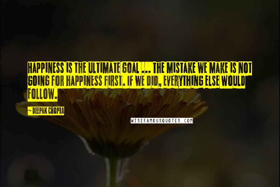 Deepak Chopra Quotes: Happiness is the ultimate goal ... The mistake we make is not going for happiness first. If we did, everything else would follow.