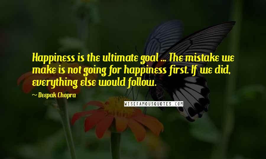 Deepak Chopra Quotes: Happiness is the ultimate goal ... The mistake we make is not going for happiness first. If we did, everything else would follow.