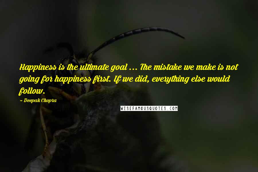 Deepak Chopra Quotes: Happiness is the ultimate goal ... The mistake we make is not going for happiness first. If we did, everything else would follow.