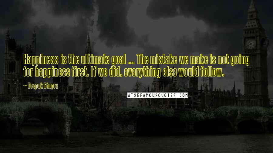 Deepak Chopra Quotes: Happiness is the ultimate goal ... The mistake we make is not going for happiness first. If we did, everything else would follow.