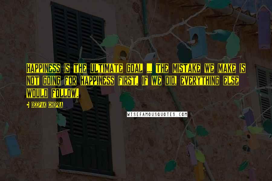 Deepak Chopra Quotes: Happiness is the ultimate goal ... The mistake we make is not going for happiness first. If we did, everything else would follow.