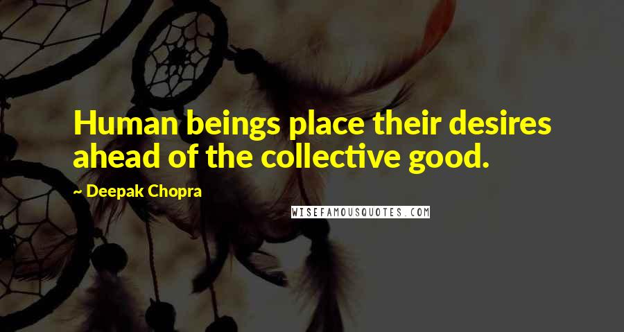 Deepak Chopra Quotes: Human beings place their desires ahead of the collective good.