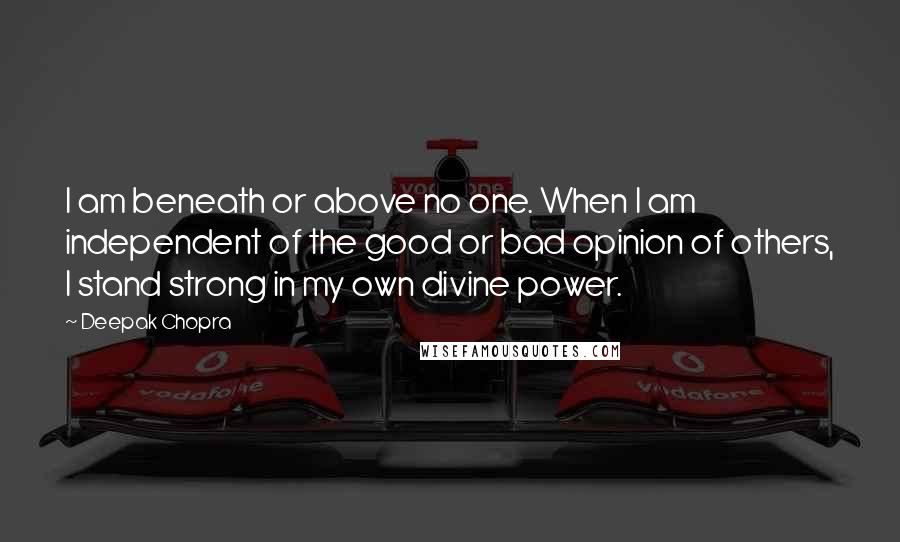 Deepak Chopra Quotes: I am beneath or above no one. When I am independent of the good or bad opinion of others, I stand strong in my own divine power.
