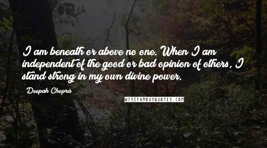 Deepak Chopra Quotes: I am beneath or above no one. When I am independent of the good or bad opinion of others, I stand strong in my own divine power.