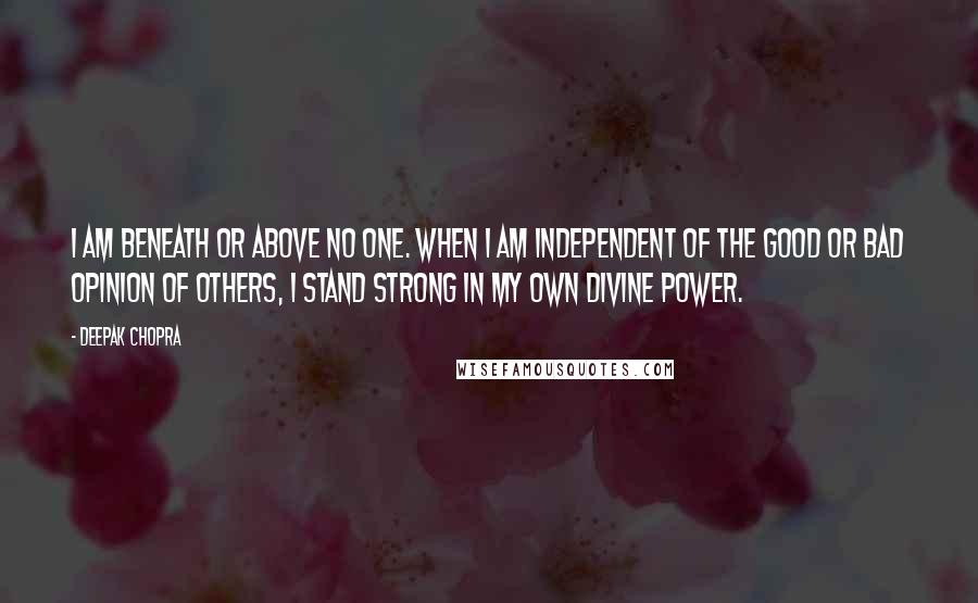 Deepak Chopra Quotes: I am beneath or above no one. When I am independent of the good or bad opinion of others, I stand strong in my own divine power.