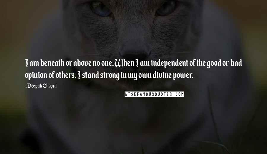 Deepak Chopra Quotes: I am beneath or above no one. When I am independent of the good or bad opinion of others, I stand strong in my own divine power.