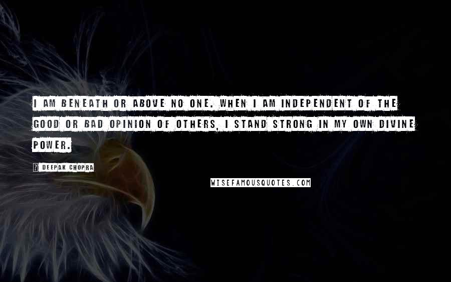 Deepak Chopra Quotes: I am beneath or above no one. When I am independent of the good or bad opinion of others, I stand strong in my own divine power.