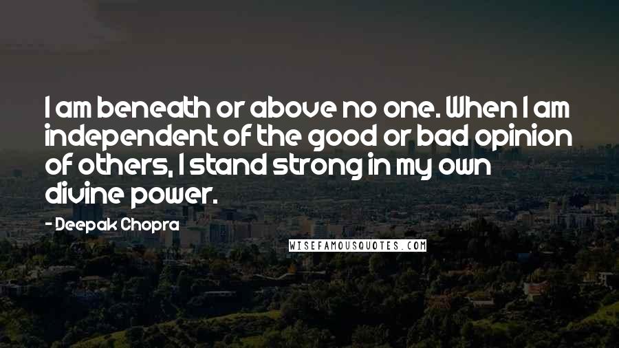 Deepak Chopra Quotes: I am beneath or above no one. When I am independent of the good or bad opinion of others, I stand strong in my own divine power.