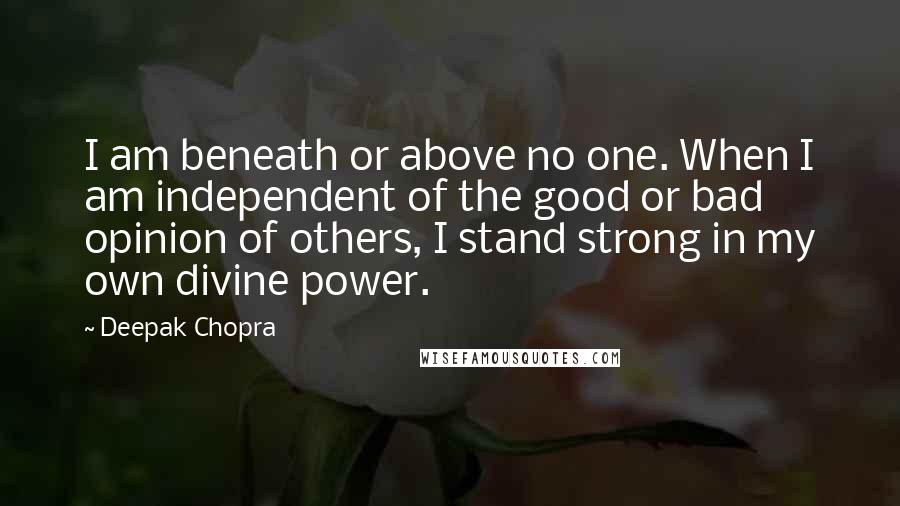 Deepak Chopra Quotes: I am beneath or above no one. When I am independent of the good or bad opinion of others, I stand strong in my own divine power.