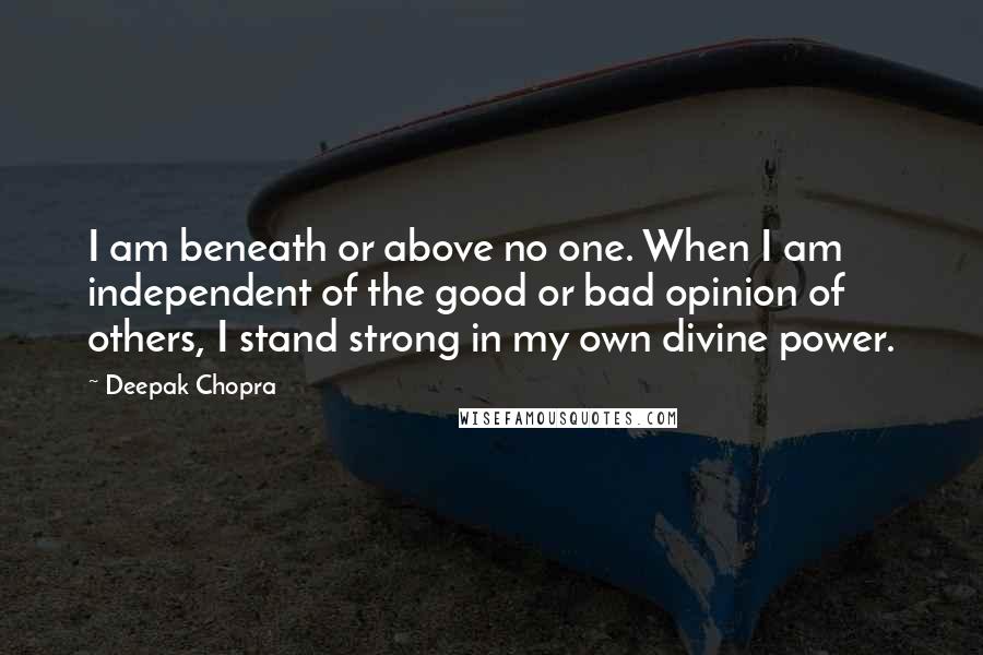 Deepak Chopra Quotes: I am beneath or above no one. When I am independent of the good or bad opinion of others, I stand strong in my own divine power.