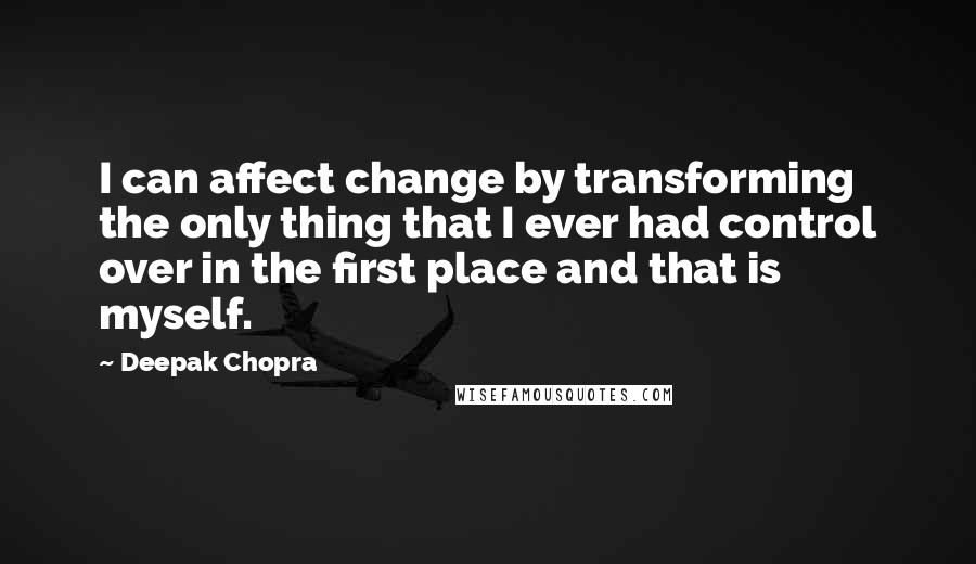 Deepak Chopra Quotes: I can affect change by transforming the only thing that I ever had control over in the first place and that is myself.