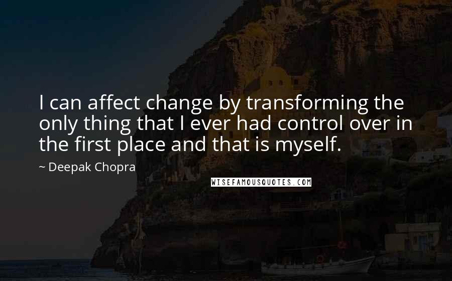 Deepak Chopra Quotes: I can affect change by transforming the only thing that I ever had control over in the first place and that is myself.