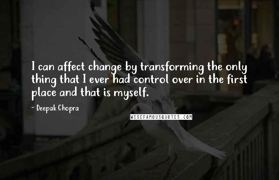 Deepak Chopra Quotes: I can affect change by transforming the only thing that I ever had control over in the first place and that is myself.