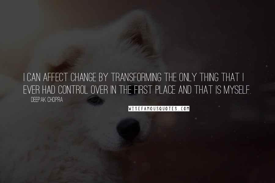 Deepak Chopra Quotes: I can affect change by transforming the only thing that I ever had control over in the first place and that is myself.