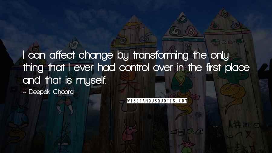 Deepak Chopra Quotes: I can affect change by transforming the only thing that I ever had control over in the first place and that is myself.