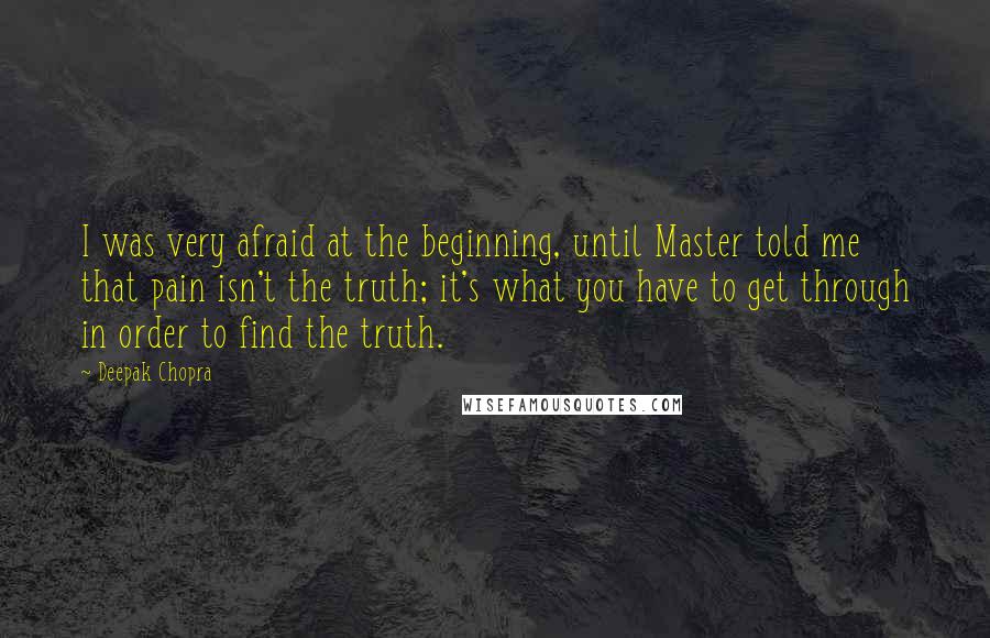 Deepak Chopra Quotes: I was very afraid at the beginning, until Master told me that pain isn't the truth; it's what you have to get through in order to find the truth.