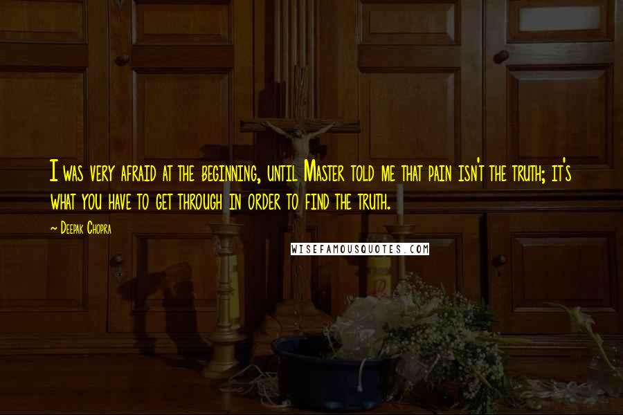 Deepak Chopra Quotes: I was very afraid at the beginning, until Master told me that pain isn't the truth; it's what you have to get through in order to find the truth.