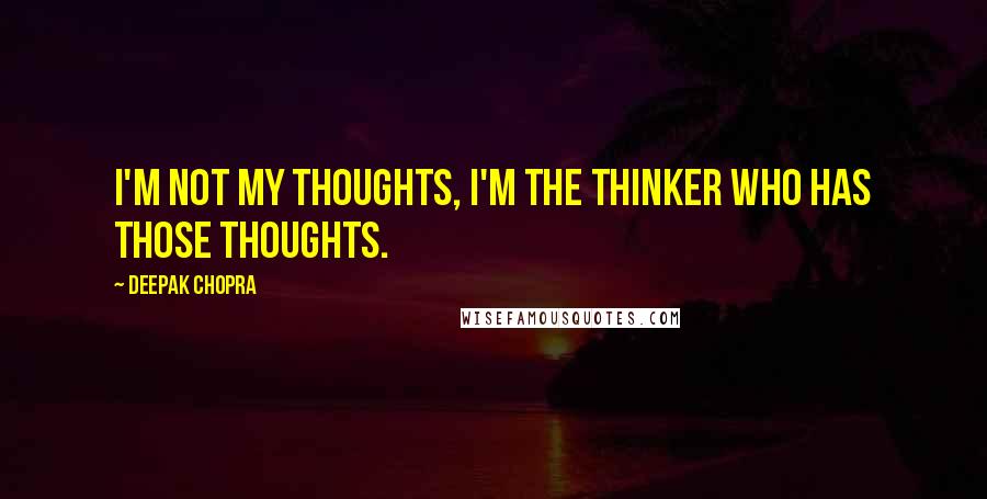 Deepak Chopra Quotes: I'm not my thoughts, I'm the thinker who has those thoughts.