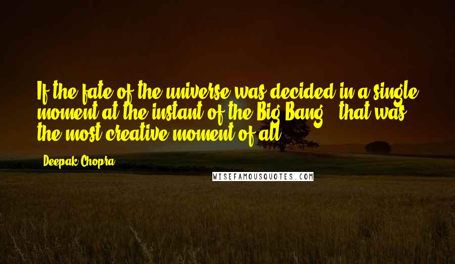 Deepak Chopra Quotes: If the fate of the universe was decided in a single moment at the instant of the Big Bang , that was the most creative moment of all.